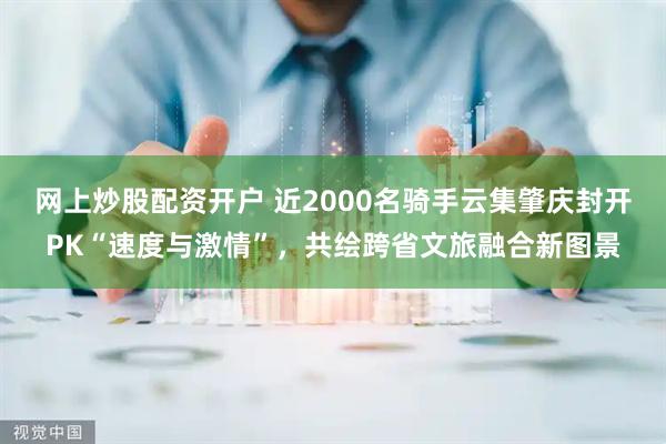 网上炒股配资开户 近2000名骑手云集肇庆封开PK“速度与激情”,共绘跨省文旅融合新图景