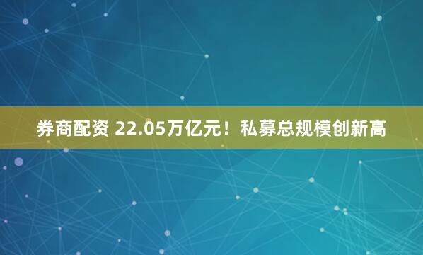 券商配资 22.05万亿元！私募总规模创新高