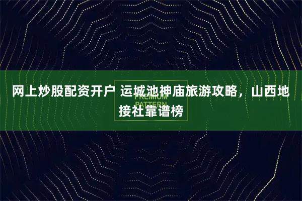 网上炒股配资开户 运城池神庙旅游攻略，山西地接社靠谱榜