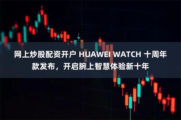 网上炒股配资开户 HUAWEI WATCH 十周年款发布，开启腕上智慧体验新十年