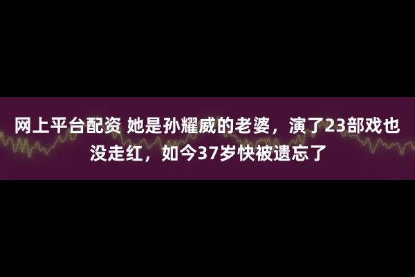 网上平台配资 她是孙耀威的老婆，演了23部戏也没走红，如今37岁快被遗忘了