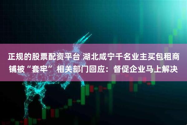 正规的股票配资平台 湖北咸宁千名业主买包租商铺被“套牢” 相关部门回应：督促企业马上解决