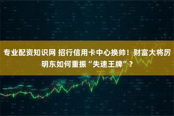 专业配资知识网 招行信用卡中心换帅！财富大将厉明东如何重振“失速王牌”？