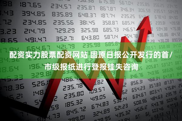 配资实力股票配资网站 固原日报公开发行的首/市级报纸进行登报挂失咨询