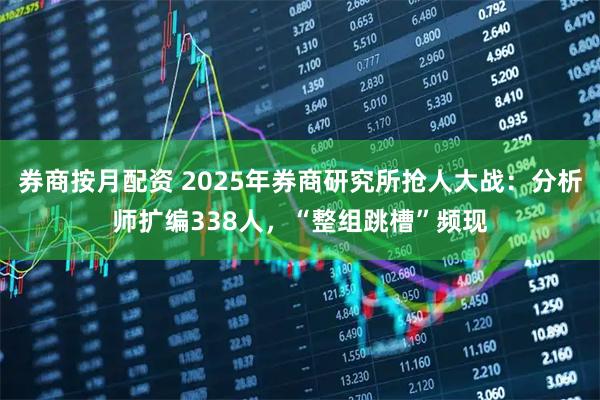 券商按月配资 2025年券商研究所抢人大战：分析师扩编338人，“整组跳槽”频现