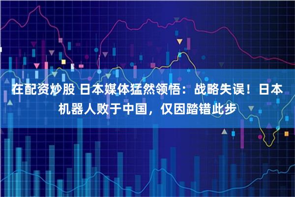 在配资炒股 日本媒体猛然领悟：战略失误！日本机器人败于中国，仅因踏错此步