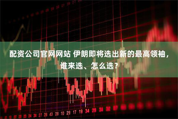 配资公司官网网站 伊朗即将选出新的最高领袖，谁来选、怎么选？