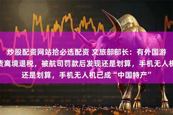 炒股配资网站拾必选配资 文旅部部长：有外国游客购买40箱中国货离境退税，被航司罚款后发现还是划算，手机无人机已成“中国特产”
