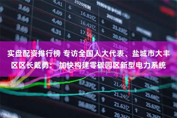 实盘配资排行榜 专访全国人大代表、盐城市大丰区区长戴勇： 加快构建零碳园区新型电力系统