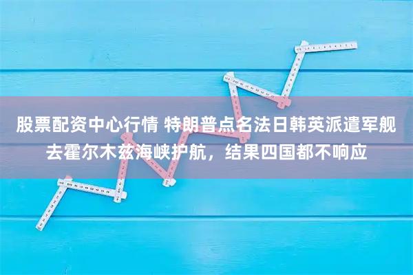 股票配资中心行情 特朗普点名法日韩英派遣军舰去霍尔木兹海峡护航，结果四国都不响应