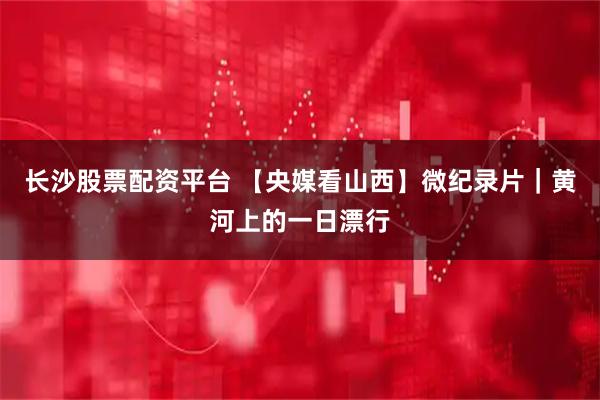 长沙股票配资平台 【央媒看山西】微纪录片｜黄河上的一日漂行