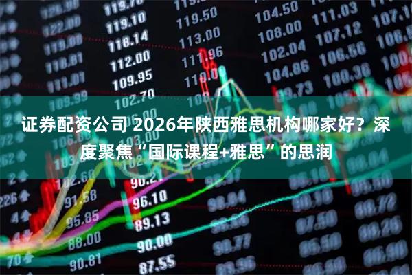 证券配资公司 2026年陕西雅思机构哪家好?深度聚焦“国际课程+雅思”的思润