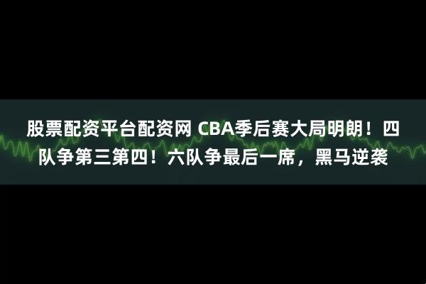 股票配资平台配资网 CBA季后赛大局明朗！四队争第三第四！六队争最后一席，黑马逆袭