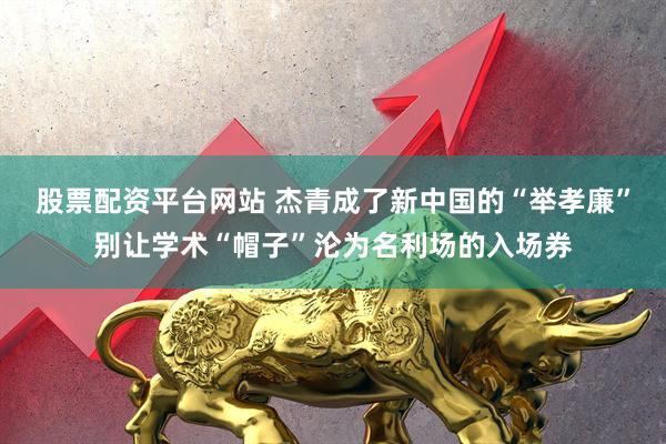 股票配资平台网站 杰青成了新中国的“举孝廉”别让学术“帽子”沦为名利场的入场券
