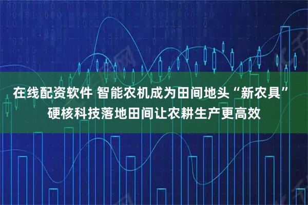 在线配资软件 智能农机成为田间地头“新农具” 硬核科技落地田间让农耕生产更高效