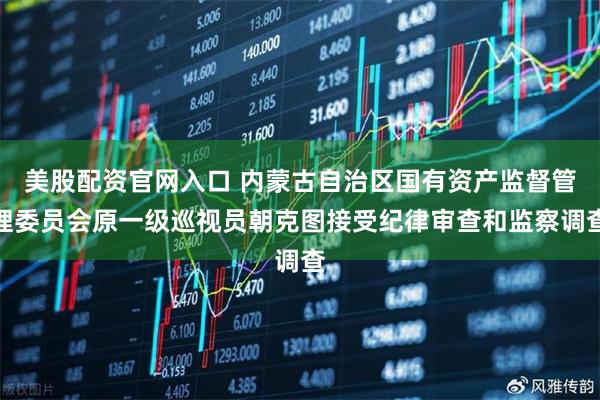 美股配资官网入口 内蒙古自治区国有资产监督管理委员会原一级巡视员朝克图接受纪律审查和监察调查